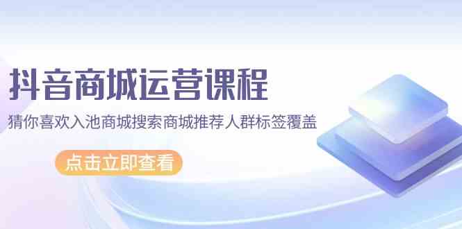 抖音商城运营课程，猜你喜欢入池商城搜索商城推荐人群标签覆盖（67节课）-九零网创
